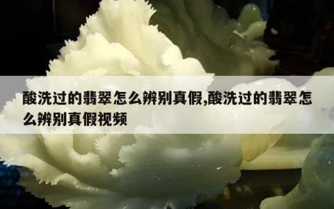 酸洗过的翡翠怎么辨别真假,酸洗过的翡翠怎么辨别真假视频