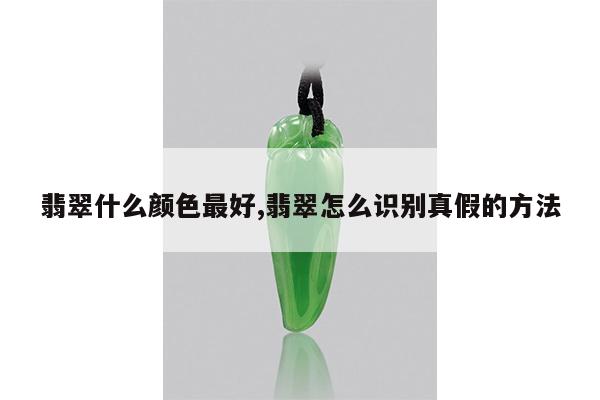 翡翠什么颜色最好,翡翠怎么识别真假的方法