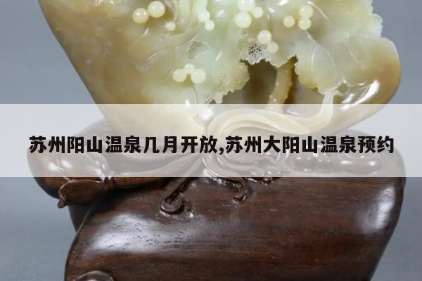 苏州阳山温泉几月开放,苏州大阳山温泉预约