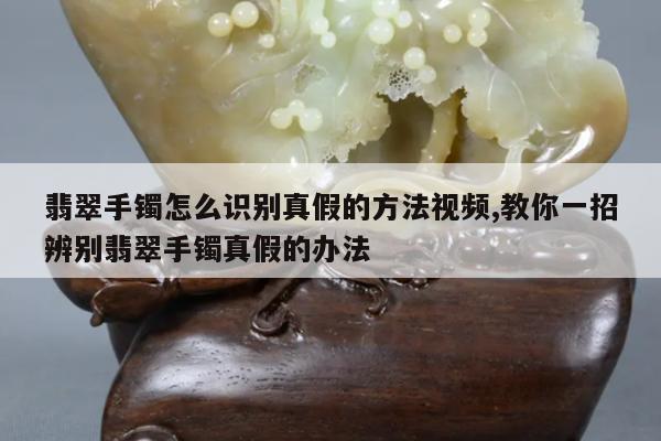 翡翠手镯怎么识别真假的方法视频,教你一招辨别翡翠手镯真假的办法