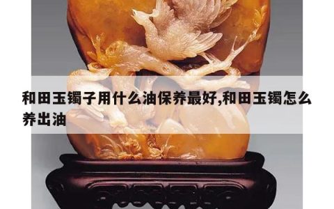 和田玉镯子用什么油保养最好,和田玉镯怎么养出油