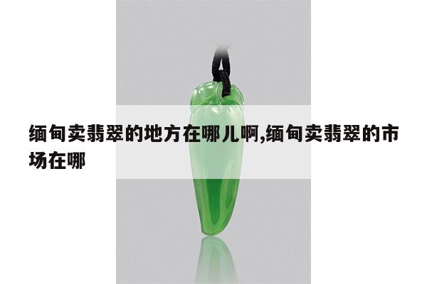 缅甸卖翡翠的地方在哪儿啊,缅甸卖翡翠的市场在哪
