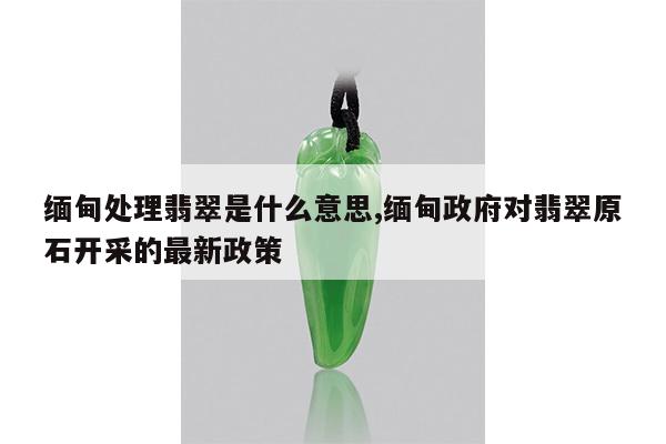 缅甸处理翡翠是什么意思,缅甸政府对翡翠原石开采的最新政策