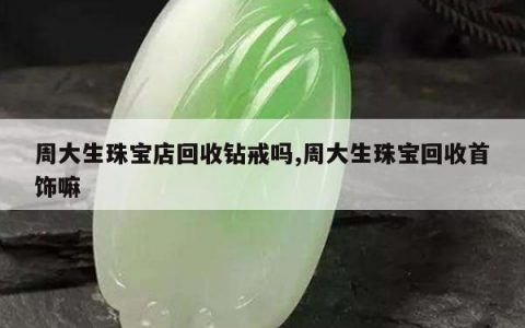 周大生珠宝店回收钻戒吗,周大生珠宝回收首饰嘛