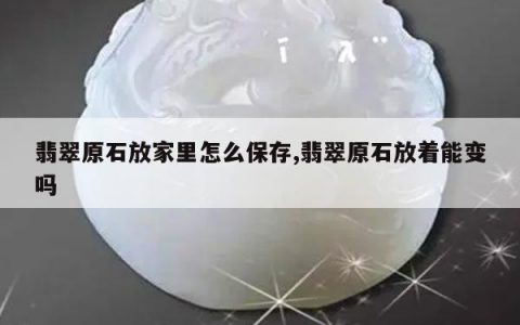 翡翠原石放家里怎么保存,翡翠原石放着能变吗