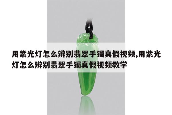 用紫光灯怎么辨别翡翠手镯真假视频,用紫光灯怎么辨别翡翠手镯真假视频教学