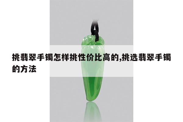 挑翡翠手镯怎样挑性价比高的,挑选翡翠手镯的方法