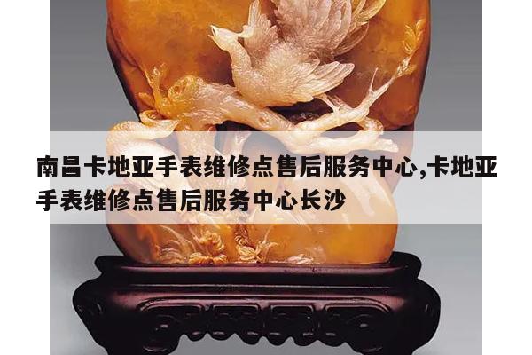 南昌卡地亚手表维修点售后服务中心,卡地亚手表维修点售后服务中心长沙