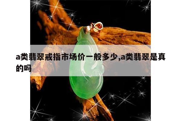 a类翡翠戒指市场价一般多少,a类翡翠是真的吗