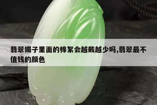 翡翠镯子里面的棉絮会越戴越少吗,翡翠最不值钱的颜色