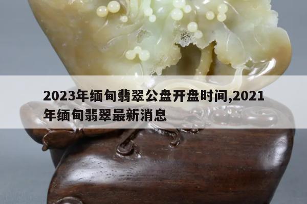 2023年缅甸翡翠公盘开盘时间,2021年缅甸翡翠最新消息