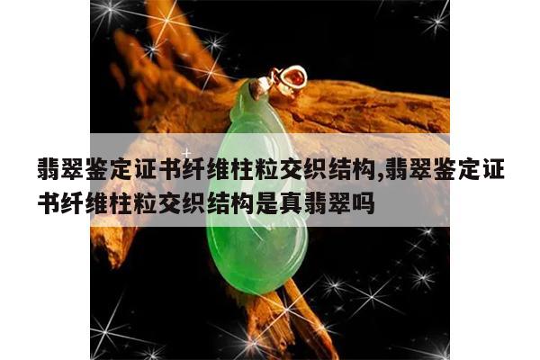翡翠鉴定证书纤维柱粒交织结构,翡翠鉴定证书纤维柱粒交织结构是真翡翠吗