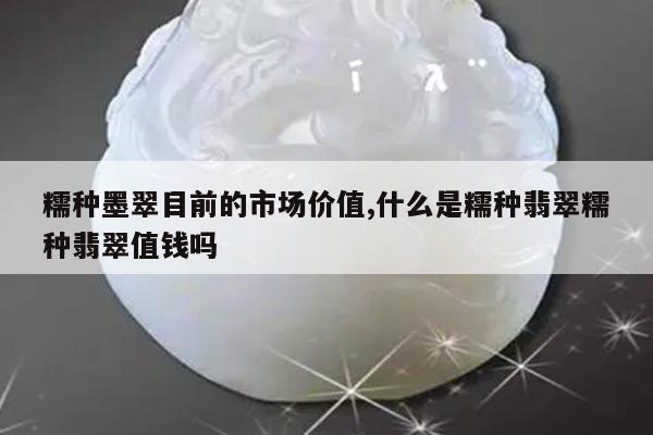 糯种墨翠目前的市场价值,什么是糯种翡翠糯种翡翠值钱吗