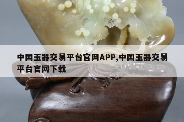 中国玉器交易平台官网APP,中国玉器交易平台官网下载