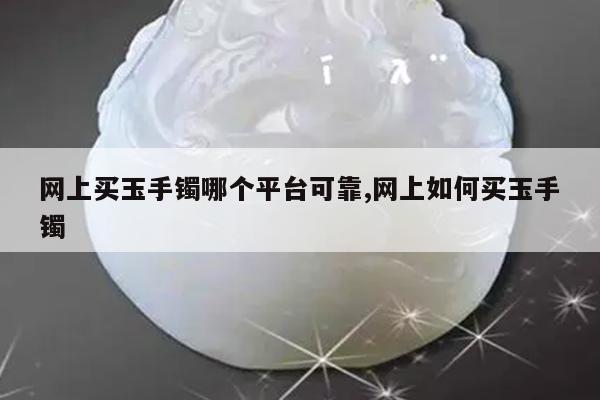 网上买玉手镯哪个平台可靠,网上如何买玉手镯
