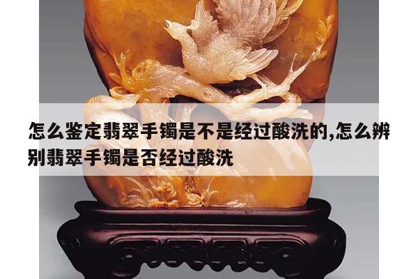怎么鉴定翡翠手镯是不是经过酸洗的,怎么辨别翡翠手镯是否经过酸洗