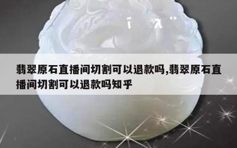 翡翠原石直播间切割可以退款吗,翡翠原石直播间切割可以退款吗知乎