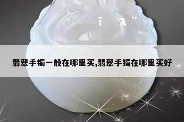 翡翠手镯一般在哪里买,翡翠手镯在哪里买好