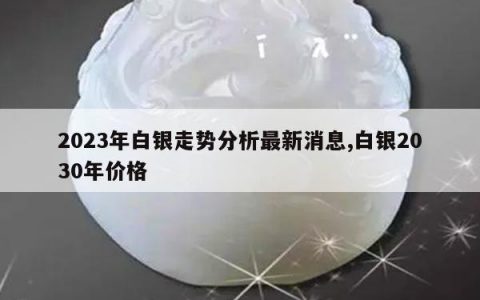 2023年白银走势分析最新消息,白银2030年价格