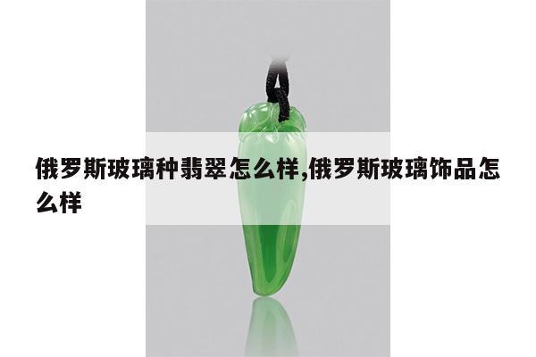 俄罗斯玻璃种翡翠怎么样,俄罗斯玻璃饰品怎么样