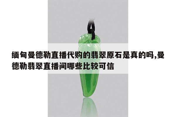 缅甸曼德勒直播代购的翡翠原石是真的吗,曼德勒翡翠直播间哪些比较可信