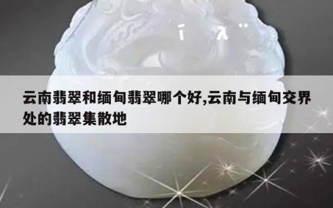 云南翡翠和缅甸翡翠哪个好,云南与缅甸交界处的翡翠集散地