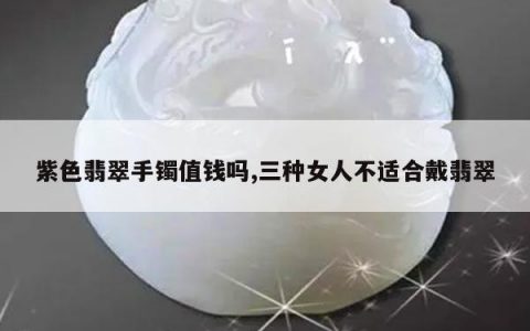 紫色翡翠手镯值钱吗,三种女人不适合戴翡翠
