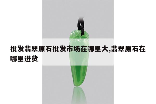 批发翡翠原石批发市场在哪里大,翡翠原石在哪里进货