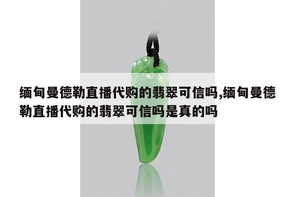 缅甸曼德勒直播代购的翡翠可信吗,缅甸曼德勒直播代购的翡翠可信吗是真的吗