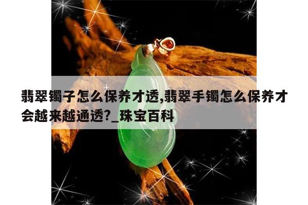 翡翠镯子怎么保养才透,翡翠手镯怎么保养才会越来越通透?_珠宝百科