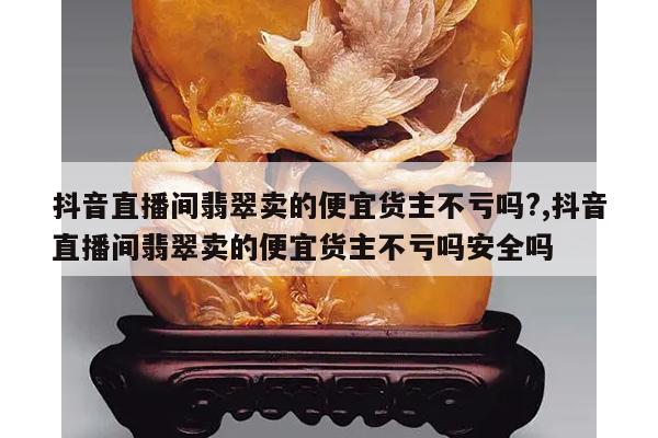 抖音直播间翡翠卖的便宜货主不亏吗?,抖音直播间翡翠卖的便宜货主不亏吗安全吗
