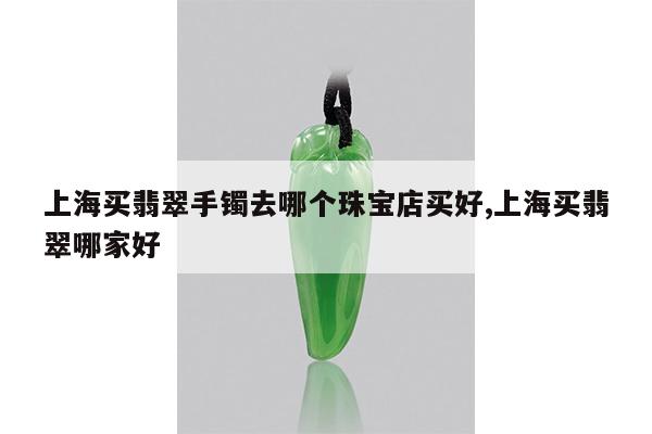 上海买翡翠手镯去哪个珠宝店买好,上海买翡翠哪家好