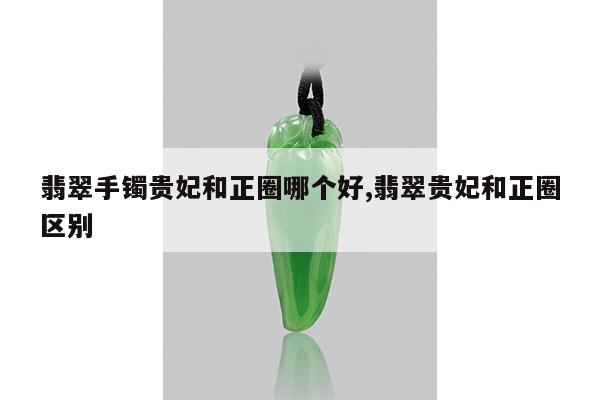 翡翠手镯贵妃和正圈哪个好,翡翠贵妃和正圈区别