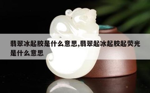 翡翠冰起胶是什么意思,翡翠起冰起胶起荧光是什么意思