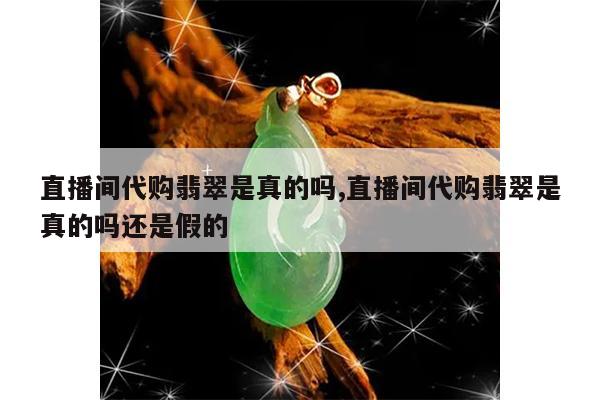 直播间代购翡翠是真的吗,直播间代购翡翠是真的吗还是假的