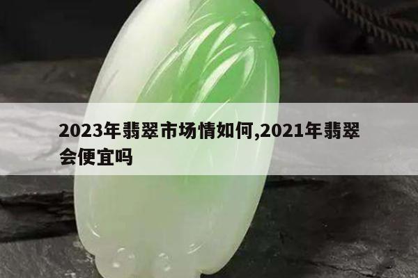 2023年翡翠市场情如何,2021年翡翠会便宜吗