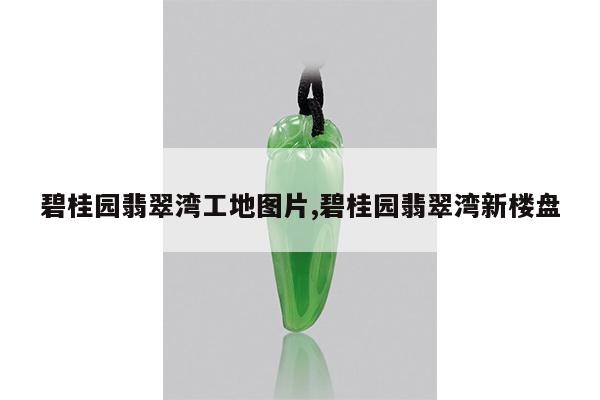 碧桂园翡翠湾工地图片,碧桂园翡翠湾新楼盘