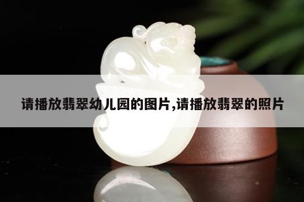 请播放翡翠幼儿园的图片,请播放翡翠的照片