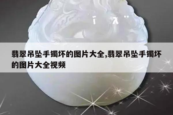 翡翠吊坠手镯坏的图片大全,翡翠吊坠手镯坏的图片大全视频