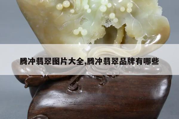 腾冲翡翠图片大全,腾冲翡翠品牌有哪些